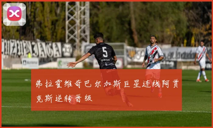 弗拉霍维奇巴尔加斯巨星连线阿贾克斯逆转晋级