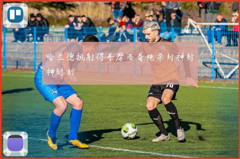 哈兰德挑射得手摩洛哥绝杀封神封神时刻