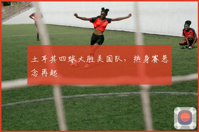 土耳其四球大胜美国队，热身赛悬念再起