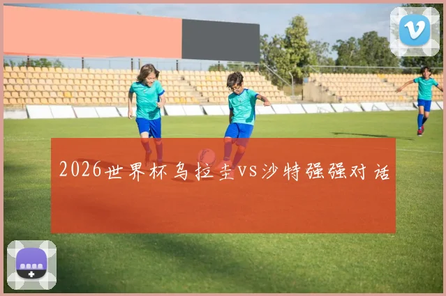 2026世界杯乌拉圭vs沙特强强对话