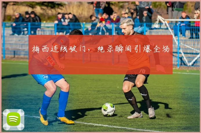 梅西连线破门，绝杀瞬间引爆全场
