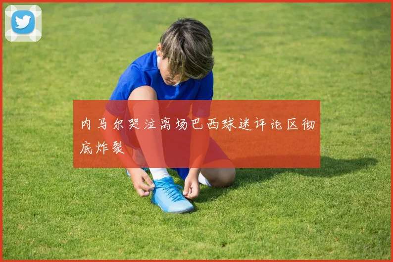 内马尔哭泣离场巴西球迷评论区彻底炸裂