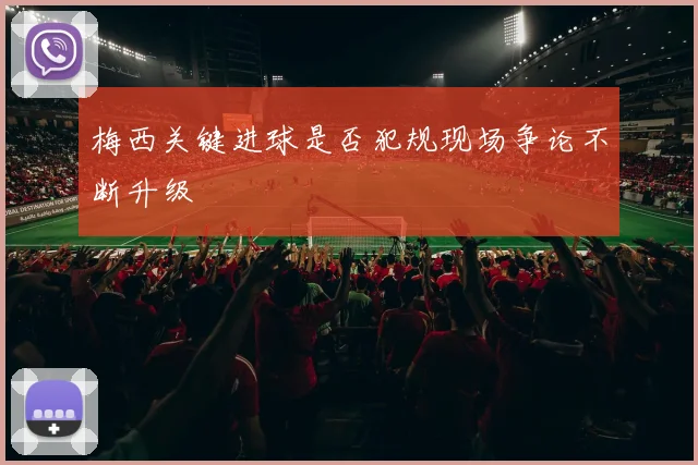 梅西关键进球是否犯规现场争论不断升级