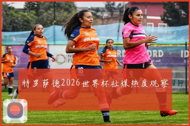 特罗萨德2026世界杯社媒热度观察