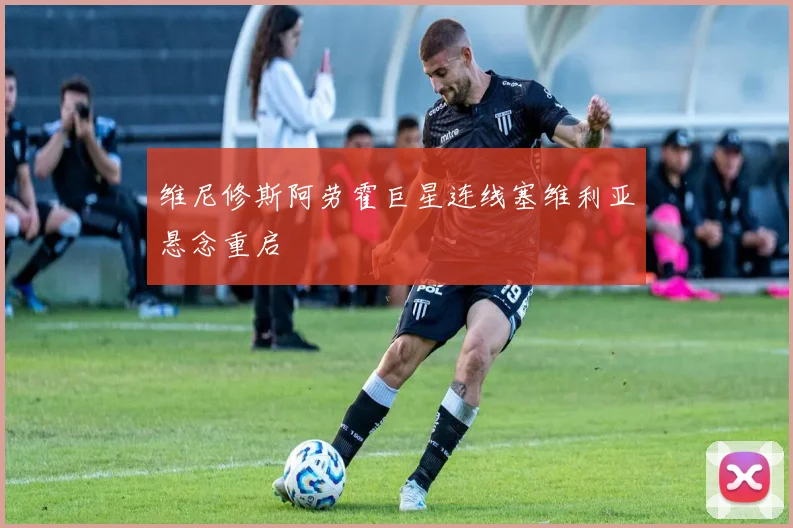 维尼修斯阿劳霍巨星连线塞维利亚悬念重启