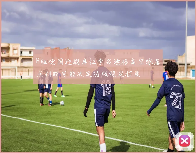 E组德国迎战库拉索吕迪格高空球落点判断可能决定防线稳定程度
