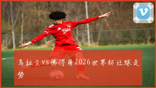 乌拉圭vs佛得角2026世界杯让球走势
