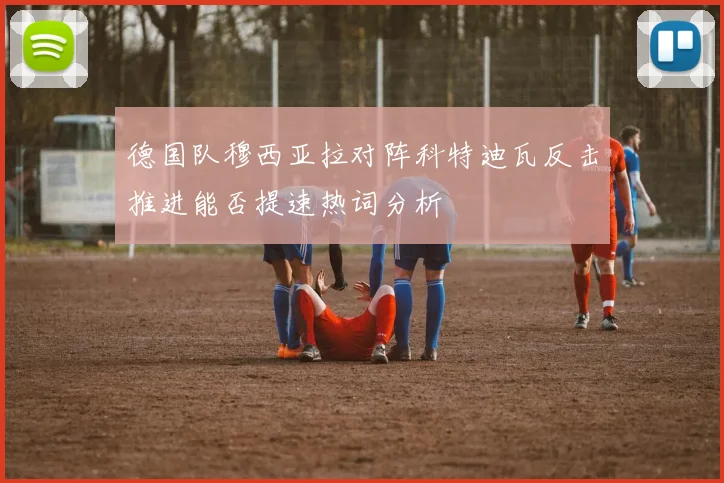 德国队穆西亚拉对阵科特迪瓦反击推进能否提速热词分析