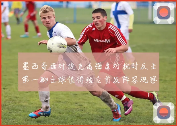 墨西哥面对捷克高强度对抗时反击第一脚出球值得结合首发阵容观察