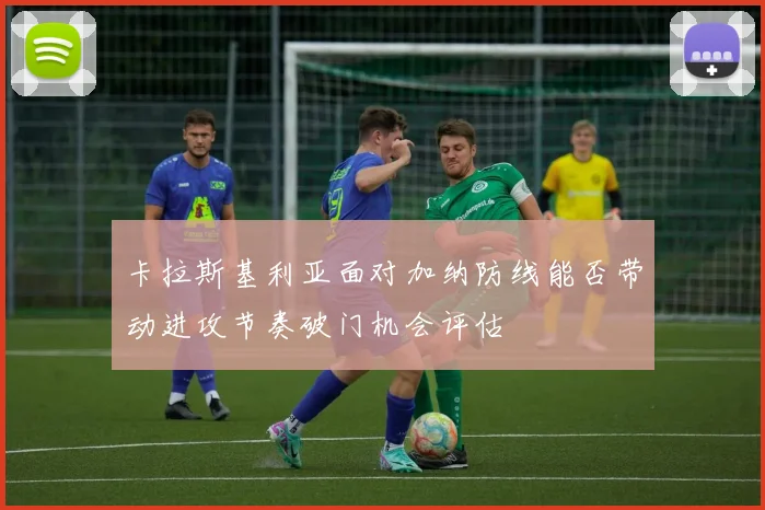 卡拉斯基利亚面对加纳防线能否带动进攻节奏破门机会评估