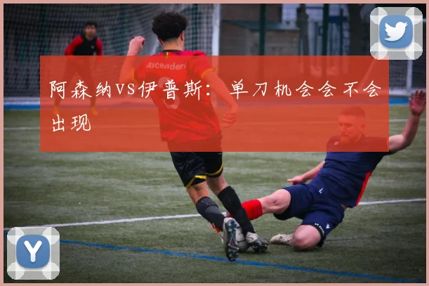 阿森纳vs伊普斯：单刀机会会不会出现