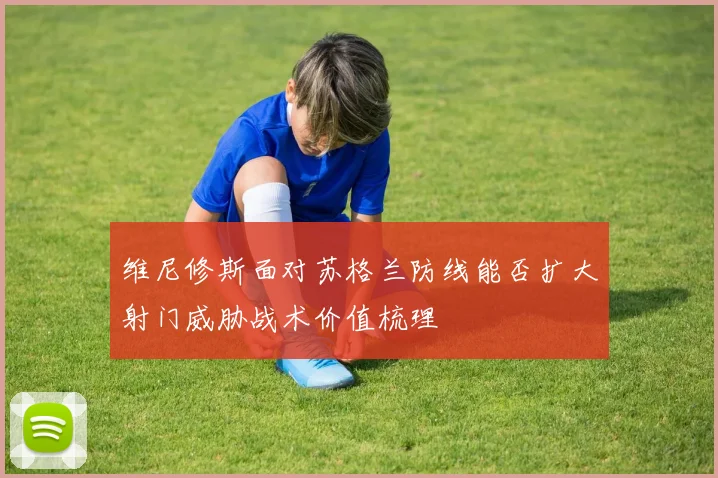 维尼修斯面对苏格兰防线能否扩大射门威胁战术价值梳理