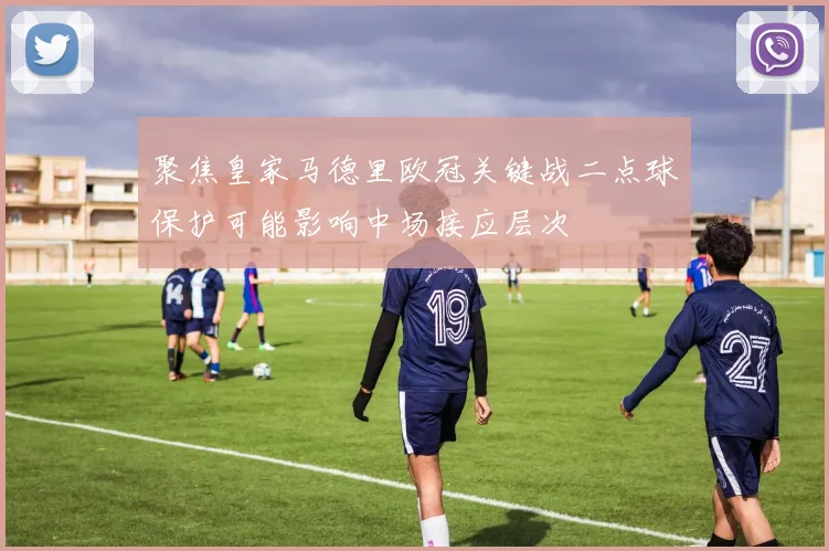 聚焦皇家马德里欧冠关键战二点球保护可能影响中场接应层次