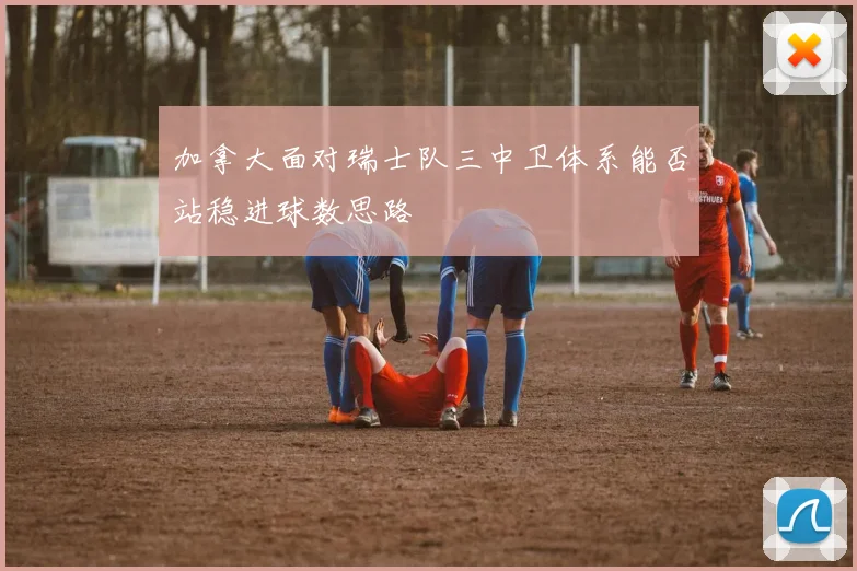 加拿大面对瑞士队三中卫体系能否站稳进球数思路