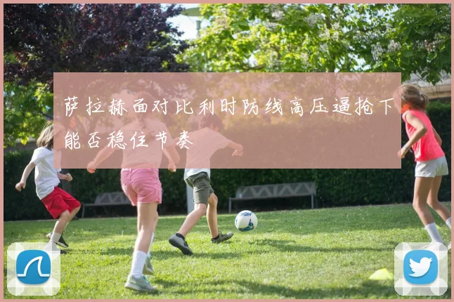 萨拉赫面对比利时防线高压逼抢下能否稳住节奏