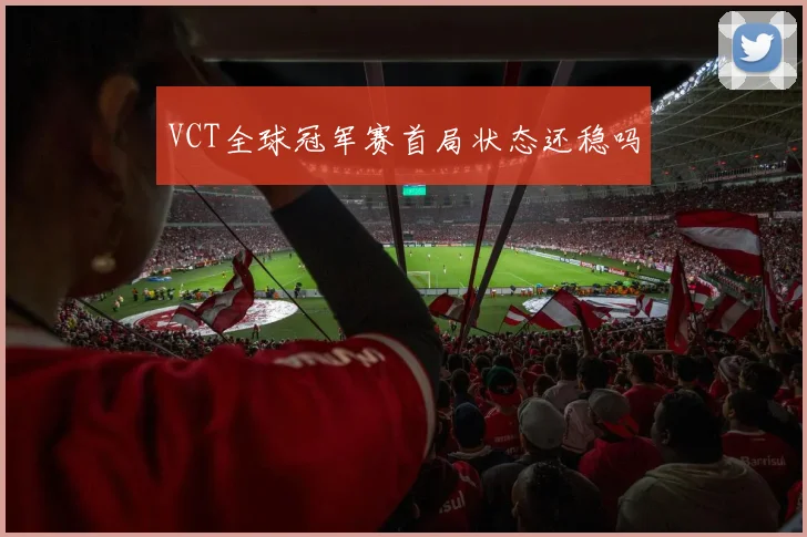 VCT全球冠军赛首局状态还稳吗