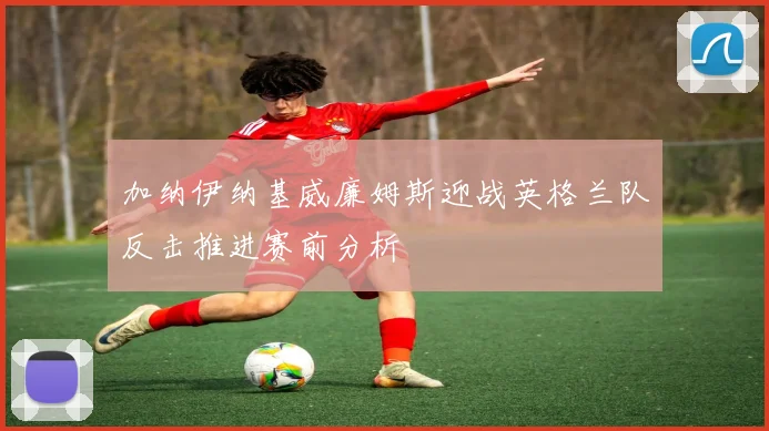 加纳伊纳基威廉姆斯迎战英格兰队反击推进赛前分析