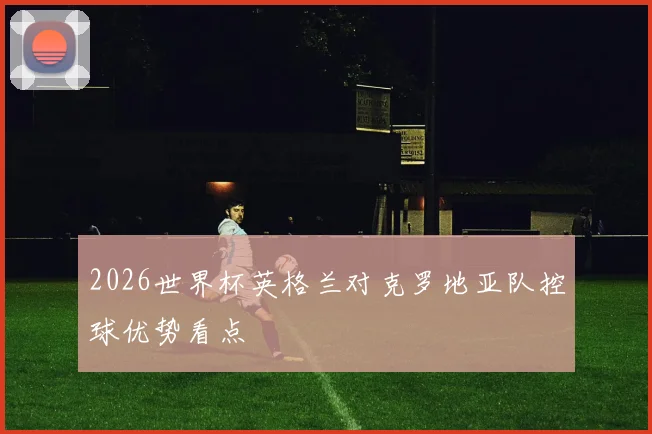 2026世界杯英格兰对克罗地亚队控球优势看点