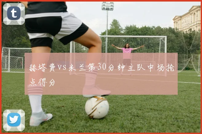 赫塔费vs米兰第30分钟主队中场抢点得分